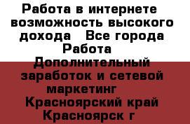 Работа в интернете, возможность высокого дохода - Все города Работа » Дополнительный заработок и сетевой маркетинг   . Красноярский край,Красноярск г.